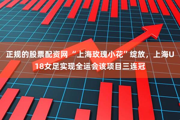 正规的股票配资网 “上海玫瑰小花”绽放，上海U18女足实现全运会该项目三连冠