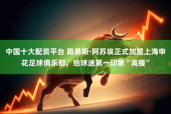 中国十大配资平台 路易斯·阿苏埃正式加盟上海申花足球俱乐部，给球迷第一印象“高瘦”