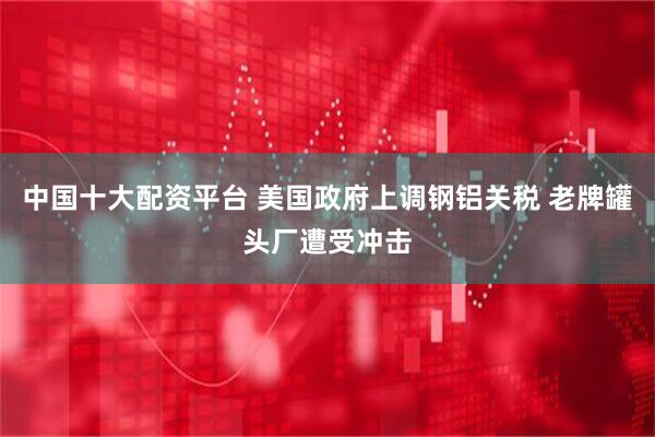中国十大配资平台 美国政府上调钢铝关税 老牌罐头厂遭受冲击