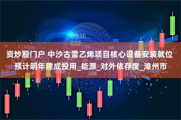资炒股门户 中沙古雷乙烯项目核心设备安装就位 预计明年建成投用_能源_对外依存度_漳州市