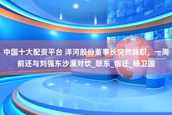 中国十大配资平台 洋河股份董事长突然辞职，一周前还与刘强东沙漠对饮_联东_宿迁_杨卫国
