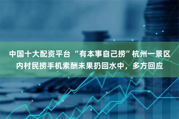 中国十大配资平台 “有本事自己捞”杭州一景区内村民捞手机索酬未果扔回水中，多方回应