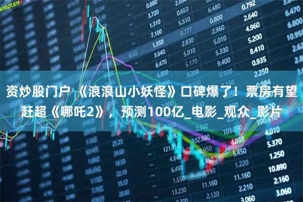 资炒股门户 《浪浪山小妖怪》口碑爆了！票房有望赶超《哪吒2》，预测100亿_电影_观众_影片