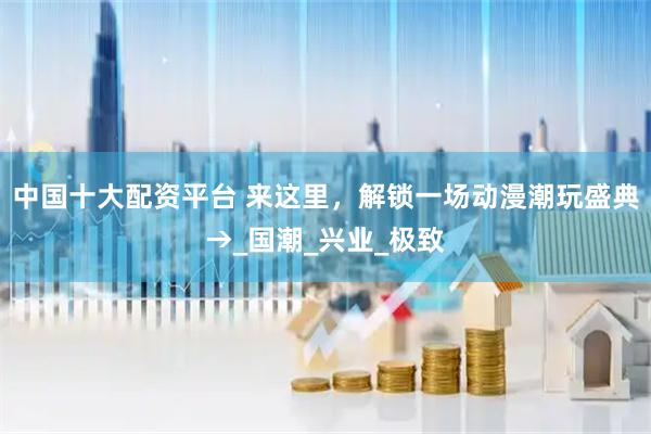 中国十大配资平台 来这里，解锁一场动漫潮玩盛典→_国潮_兴业_极致