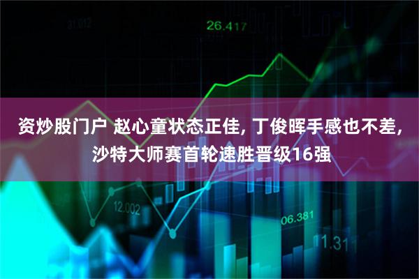 资炒股门户 赵心童状态正佳, 丁俊晖手感也不差, 沙特大师赛首轮速胜晋级16强