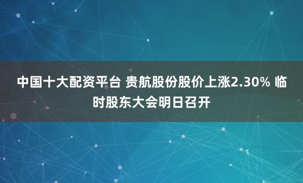 中国十大配资平台 贵航股份股价上涨2.30% 临时股东大会明日召开