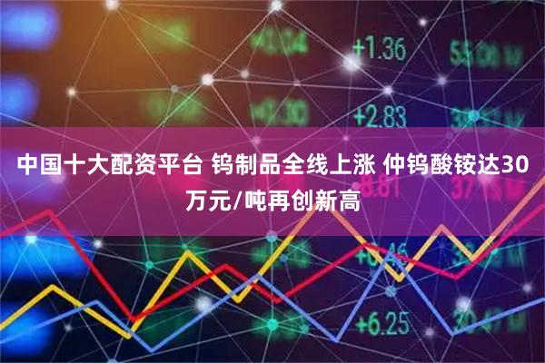 中国十大配资平台 钨制品全线上涨 仲钨酸铵达30万元/吨再创新高