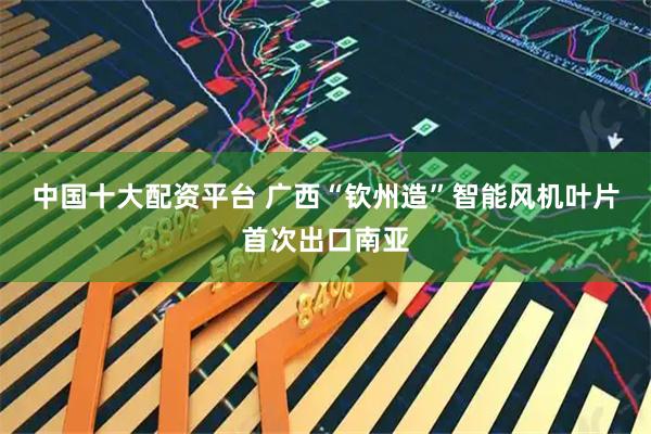 中国十大配资平台 广西“钦州造”智能风机叶片首次出口南亚