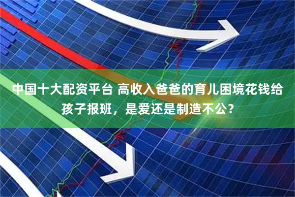 中国十大配资平台 高收入爸爸的育儿困境花钱给孩子报班，是爱还是制造不公？