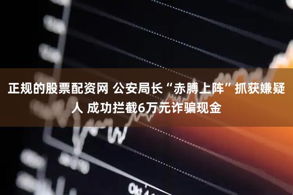 正规的股票配资网 公安局长“赤膊上阵”抓获嫌疑人 成功拦截6万元诈骗现金