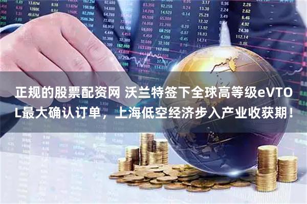 正规的股票配资网 沃兰特签下全球高等级eVTOL最大确认订单，上海低空经济步入产业收获期！