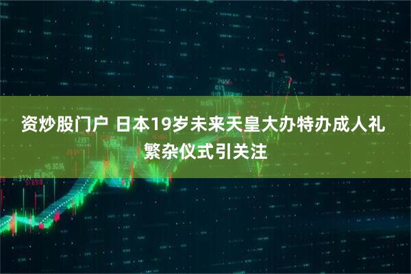 资炒股门户 日本19岁未来天皇大办特办成人礼 繁杂仪式引关注