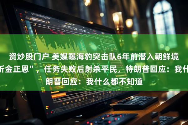 资炒股门户 美媒曝海豹突击队6年前潜入朝鲜境内执行“监听金正恩”，任务失败后射杀平民，特朗普回应：我什么都不知道