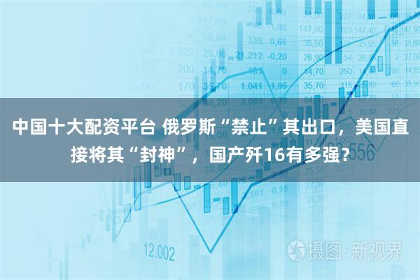 中国十大配资平台 俄罗斯“禁止”其出口，美国直接将其“封神”，国产歼16有多强？