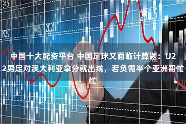中国十大配资平台 中国足球又面临计算题：U22男足对澳大利亚拿分就出线，若负需半个亚洲帮忙