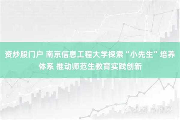 资炒股门户 南京信息工程大学探索“小先生”培养体系 推动师范生教育实践创新