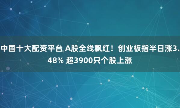 中国十大配资平台 A股全线飘红！创业板指半日涨3.48% 超3900只个股上涨