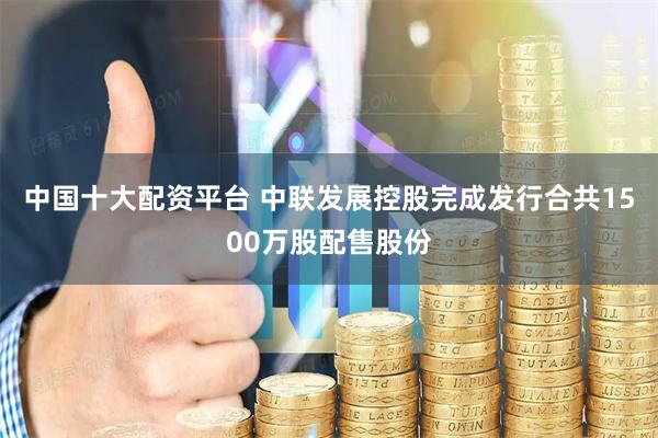 中国十大配资平台 中联发展控股完成发行合共1500万股配售股份