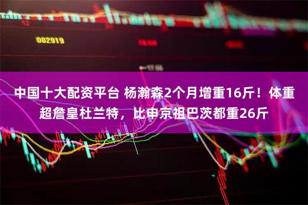 中国十大配资平台 杨瀚森2个月增重16斤！体重超詹皇杜兰特，比申京祖巴茨都重26斤