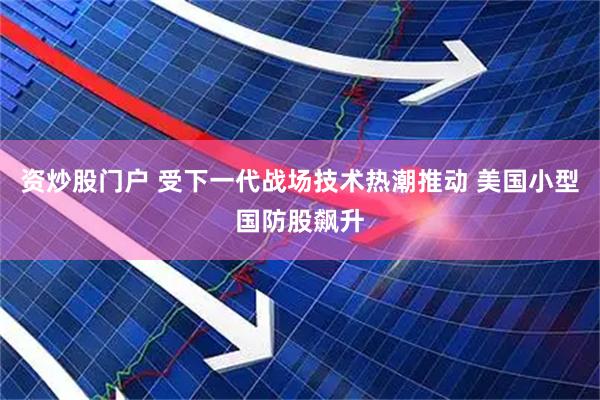 资炒股门户 受下一代战场技术热潮推动 美国小型国防股飙升