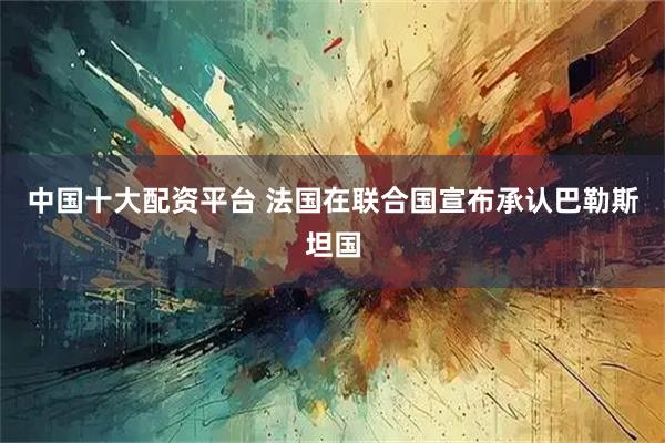 中国十大配资平台 法国在联合国宣布承认巴勒斯坦国