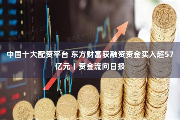 中国十大配资平台 东方财富获融资资金买入超57亿元丨资金流向日报