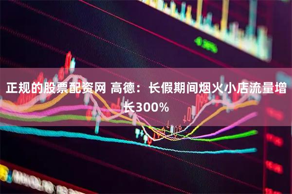 正规的股票配资网 高德：长假期间烟火小店流量增长300%