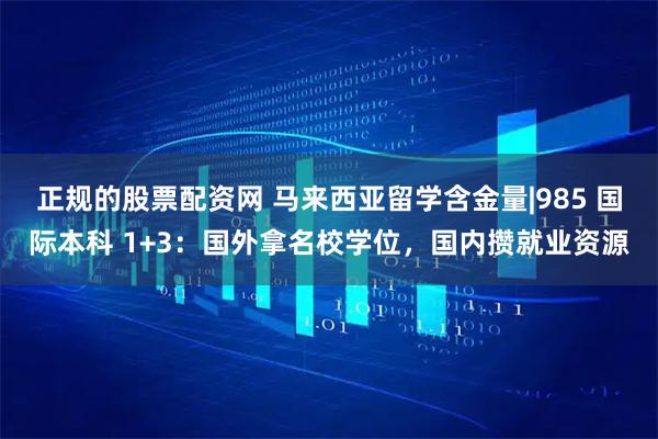 正规的股票配资网 马来西亚留学含金量|985 国际本科 1+3：国外拿名校学位，国内攒就业资源