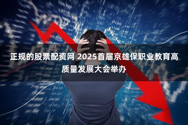 正规的股票配资网 2025首届京雄保职业教育高质量发展大会举办