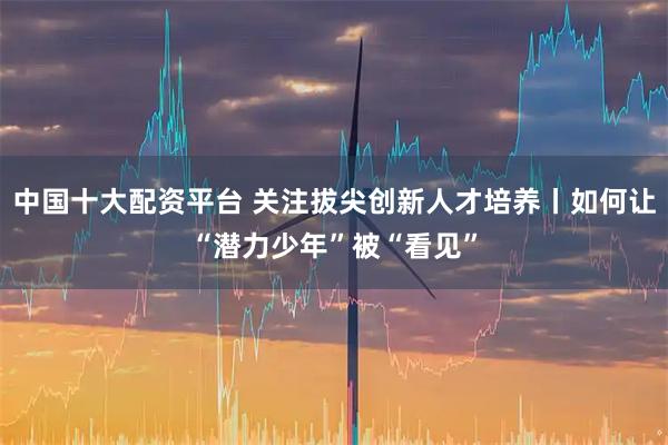 中国十大配资平台 关注拔尖创新人才培养丨如何让“潜力少年”被“看见”