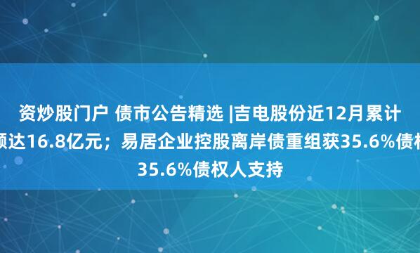 资炒股门户 债市公告精选 |吉电股份近12月累计涉案金额达16.8亿元；易居企业控股离岸债重组获35.6%债权人支持