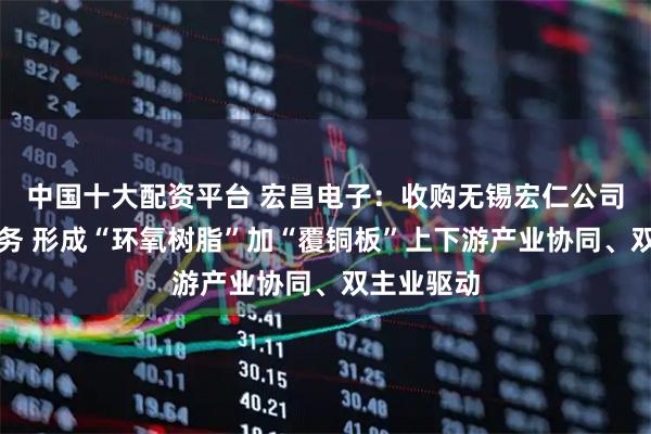 中国十大配资平台 宏昌电子:收购无锡宏仁公司覆铜板业务 形成“环氧树脂”加“覆铜板”上下游产业协同、双主业驱动