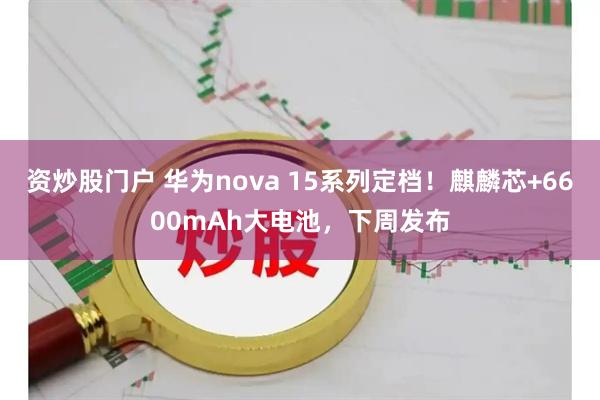 资炒股门户 华为nova 15系列定档！麒麟芯+6600mAh大电池，下周发布