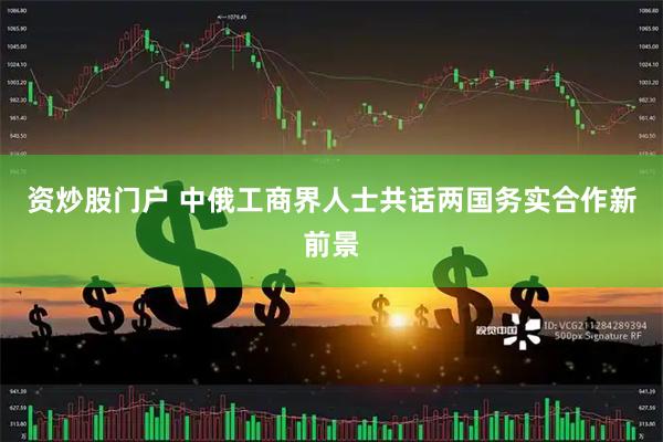 资炒股门户 中俄工商界人士共话两国务实合作新前景