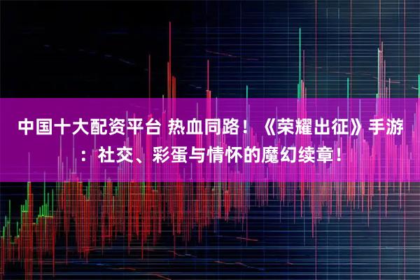 中国十大配资平台 热血同路！《荣耀出征》手游：社交、彩蛋与情怀的魔幻续章！